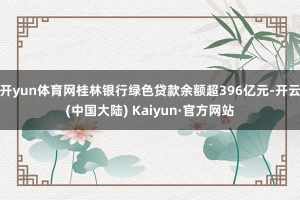 开yun体育网桂林银行绿色贷款余额超396亿元-开云(中国大陆) Kaiyun·官方网站