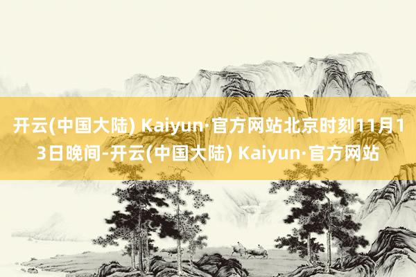 开云(中国大陆) Kaiyun·官方网站北京时刻11月13日晚间-开云(中国大陆) Kaiyun·官方网站