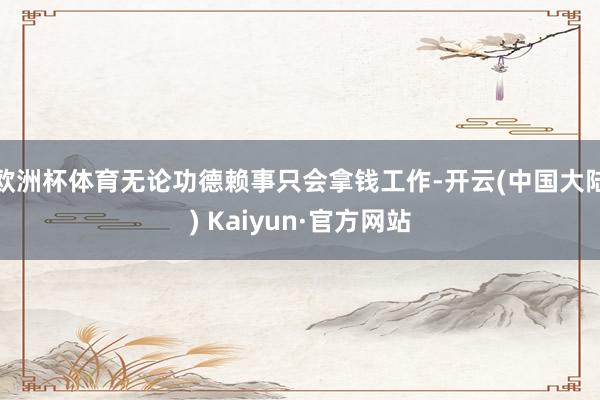 欧洲杯体育无论功德赖事只会拿钱工作-开云(中国大陆) Kaiyun·官方网站