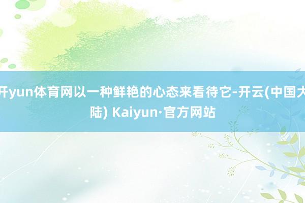 开yun体育网以一种鲜艳的心态来看待它-开云(中国大陆) Kaiyun·官方网站