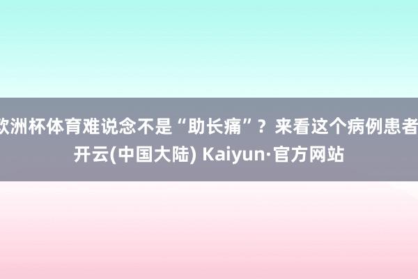 欧洲杯体育难说念不是“助长痛”？来看这个病例患者-开云(中国大陆) Kaiyun·官方网站