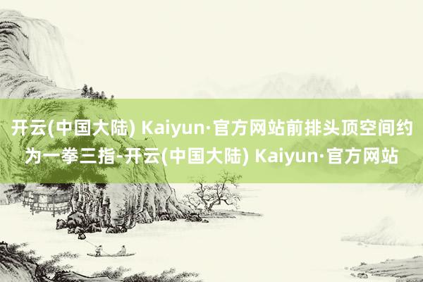 开云(中国大陆) Kaiyun·官方网站前排头顶空间约为一拳三指-开云(中国大陆) Kaiyun·官方网站