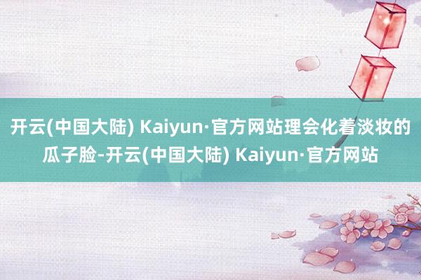 开云(中国大陆) Kaiyun·官方网站理会化着淡妆的瓜子脸-开云(中国大陆) Kaiyun·官方网站