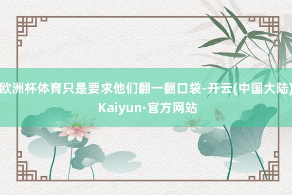 欧洲杯体育只是要求他们翻一翻口袋-开云(中国大陆) Kaiyun·官方网站