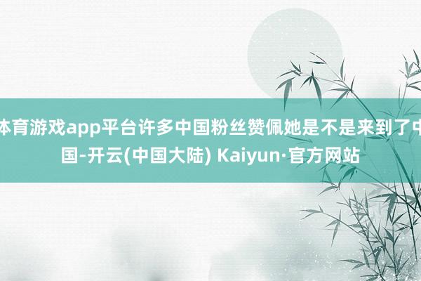 体育游戏app平台许多中国粉丝赞佩她是不是来到了中国-开云(中国大陆) Kaiyun·官方网站