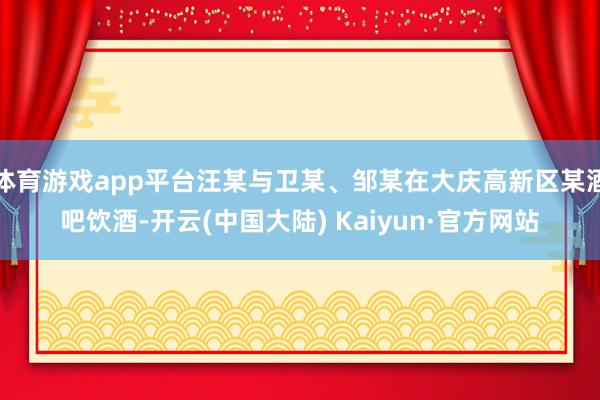 体育游戏app平台汪某与卫某、邹某在大庆高新区某酒吧饮酒-开云(中国大陆) Kaiyun·官方网站