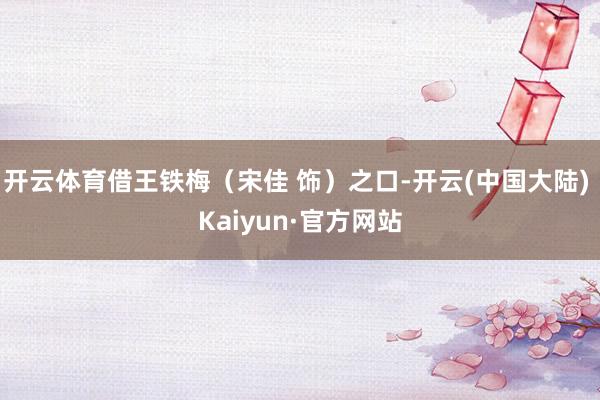 开云体育借王铁梅（宋佳 饰）之口-开云(中国大陆) Kaiyun·官方网站