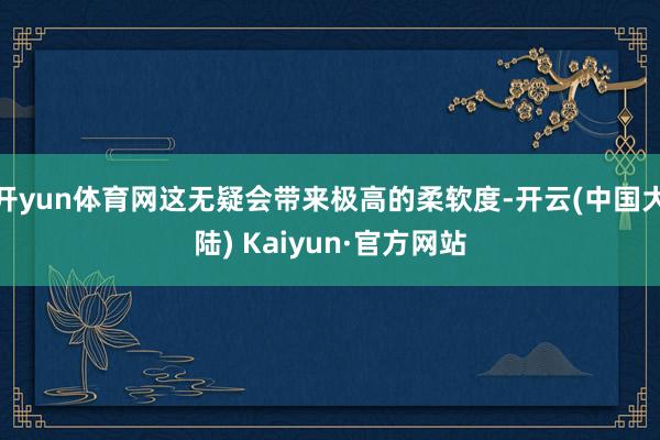 开yun体育网这无疑会带来极高的柔软度-开云(中国大陆) Kaiyun·官方网站