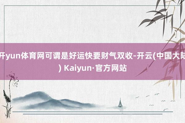 开yun体育网可谓是好运快要财气双收-开云(中国大陆) Kaiyun·官方网站