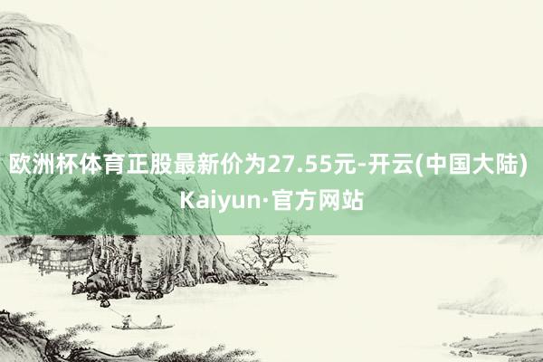 欧洲杯体育正股最新价为27.55元-开云(中国大陆) Kaiyun·官方网站