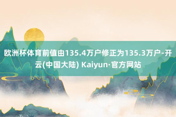 欧洲杯体育前值由135.4万户修正为135.3万户-开云(中国大陆) Kaiyun·官方网站