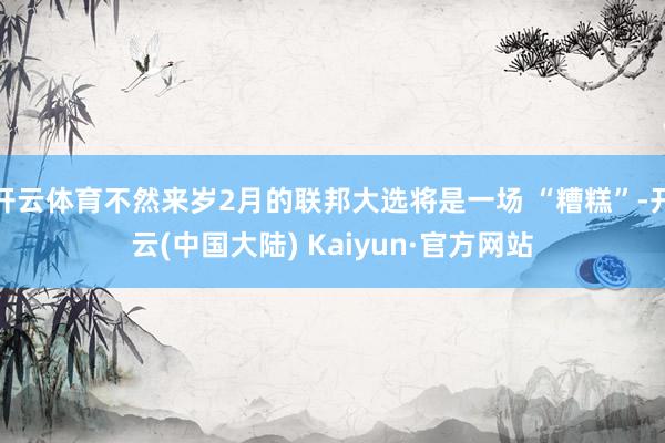 开云体育不然来岁2月的联邦大选将是一场 “糟糕”-开云(中国大陆) Kaiyun·官方网站