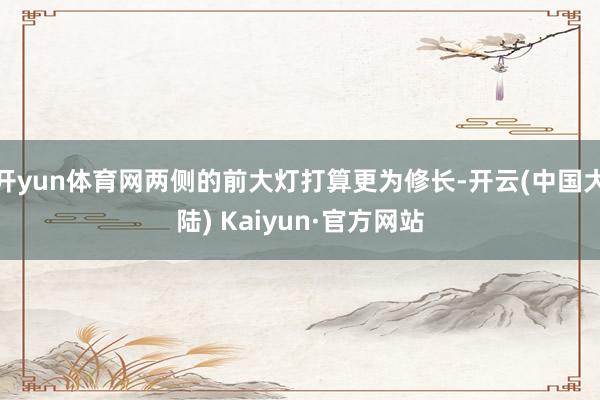 开yun体育网两侧的前大灯打算更为修长-开云(中国大陆) Kaiyun·官方网站