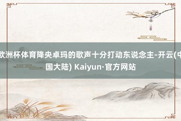 欧洲杯体育降央卓玛的歌声十分打动东说念主-开云(中国大陆) Kaiyun·官方网站