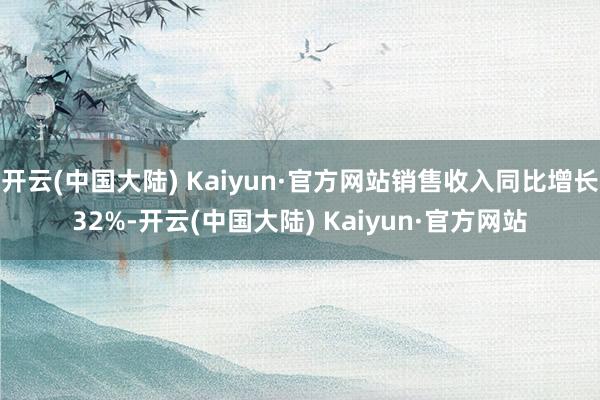 开云(中国大陆) Kaiyun·官方网站销售收入同比增长32%-开云(中国大陆) Kaiyun·官方网站