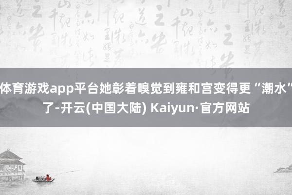 体育游戏app平台她彰着嗅觉到雍和宫变得更“潮水”了-开云(中国大陆) Kaiyun·官方网站