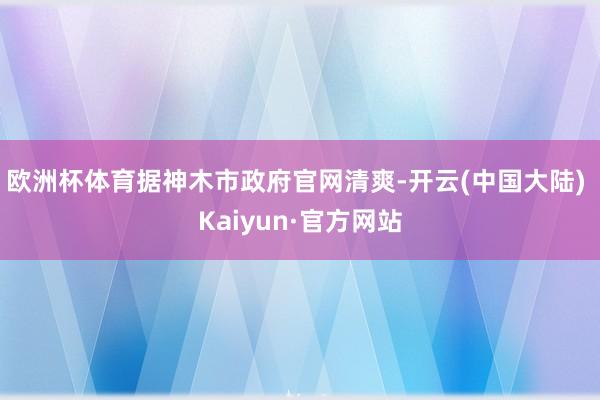 欧洲杯体育据神木市政府官网清爽-开云(中国大陆) Kaiyun·官方网站