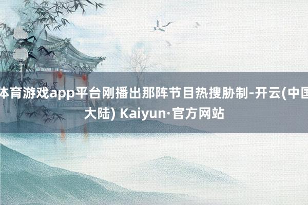 体育游戏app平台刚播出那阵节目热搜胁制-开云(中国大陆) Kaiyun·官方网站