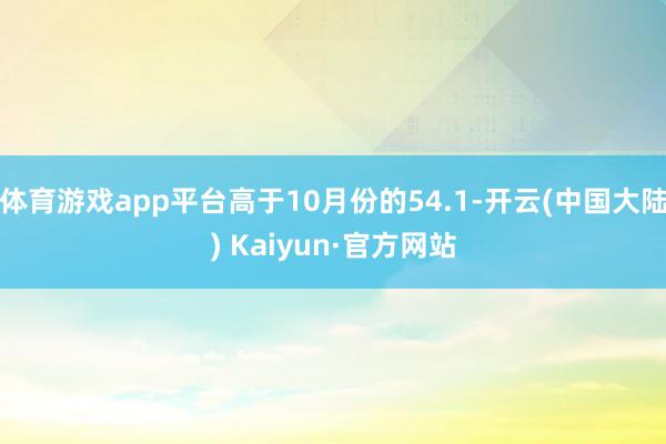 体育游戏app平台高于10月份的54.1-开云(中国大陆) Kaiyun·官方网站