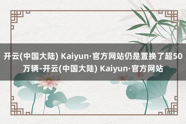 开云(中国大陆) Kaiyun·官方网站仍是置换了超50万辆-开云(中国大陆) Kaiyun·官方网站