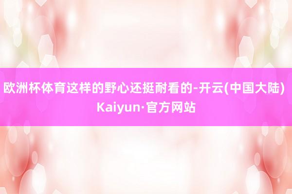 欧洲杯体育这样的野心还挺耐看的-开云(中国大陆) Kaiyun·官方网站