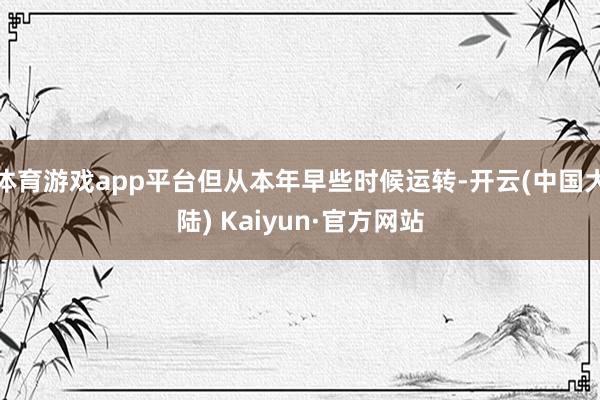 体育游戏app平台但从本年早些时候运转-开云(中国大陆) Kaiyun·官方网站