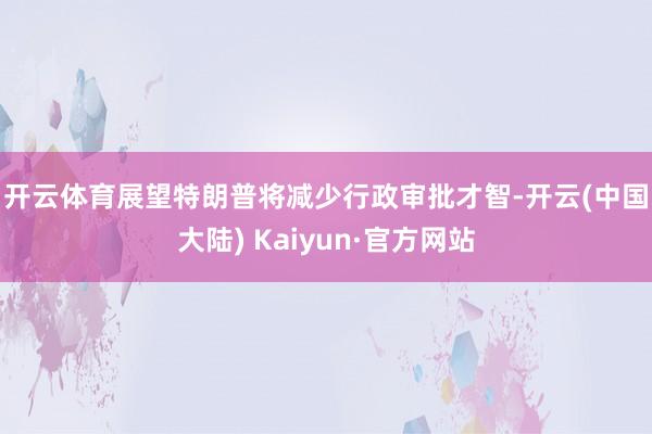 开云体育　　展望特朗普将减少行政审批才智-开云(中国大陆) Kaiyun·官方网站