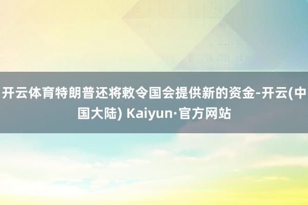 开云体育　　特朗普还将敕令国会提供新的资金-开云(中国大陆) Kaiyun·官方网站