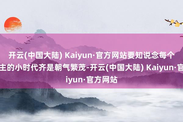 开云(中国大陆) Kaiyun·官方网站要知说念每个东说念主的小时代齐是朝气繁茂-开云(中国大陆) Kaiyun·官方网站