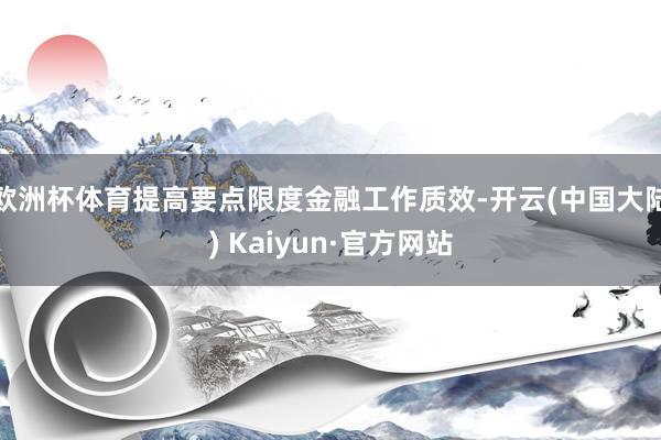 欧洲杯体育提高要点限度金融工作质效-开云(中国大陆) Kaiyun·官方网站