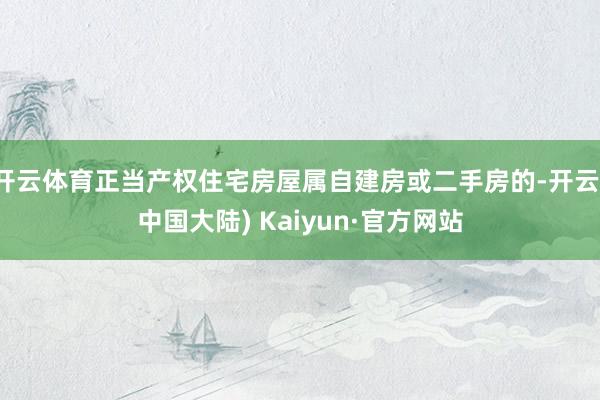 开云体育正当产权住宅房屋属自建房或二手房的-开云(中国大陆) Kaiyun·官方网站