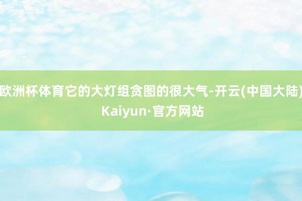 欧洲杯体育它的大灯组贪图的很大气-开云(中国大陆) Kaiyun·官方网站