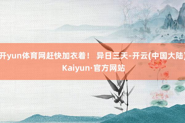 开yun体育网赶快加衣着！ 异日三天-开云(中国大陆) Kaiyun·官方网站