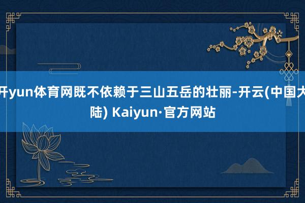 开yun体育网既不依赖于三山五岳的壮丽-开云(中国大陆) Kaiyun·官方网站