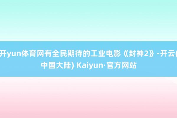 开yun体育网有全民期待的工业电影《封神2》-开云(中国大陆) Kaiyun·官方网站