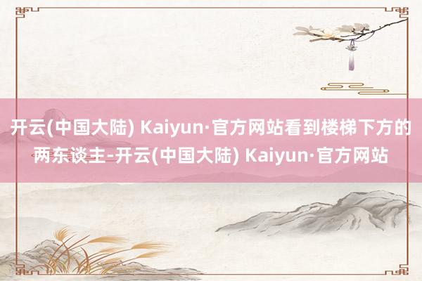 开云(中国大陆) Kaiyun·官方网站看到楼梯下方的两东谈主-开云(中国大陆) Kaiyun·官方网站