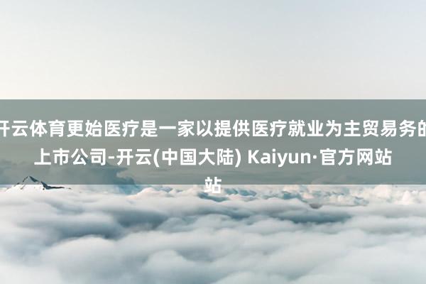 开云体育更始医疗是一家以提供医疗就业为主贸易务的上市公司-开云(中国大陆) Kaiyun·官方网站