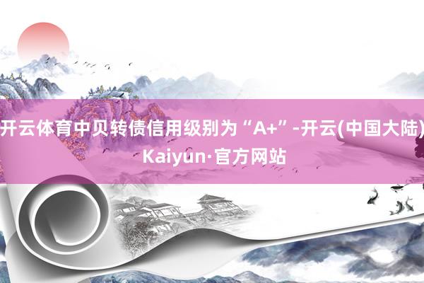 开云体育中贝转债信用级别为“A+”-开云(中国大陆) Kaiyun·官方网站