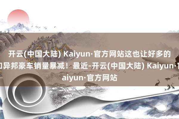 开云(中国大陆) Kaiyun·官方网站这也让好多的联合车和异邦豪车销量暴减！最近-开云(中国大陆) Kaiyun·官方网站