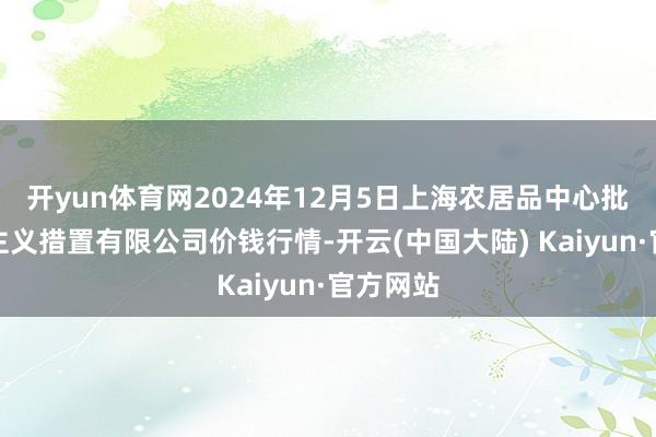 开yun体育网2024年12月5日上海农居品中心批发阛阓主义措置有限公司价钱行情-开云(中国大陆) Kaiyun·官方网站