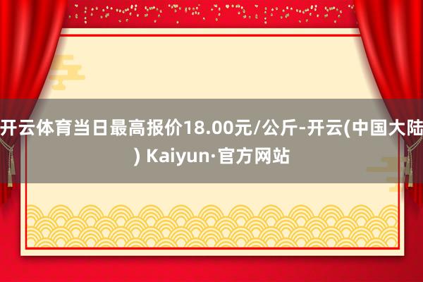 开云体育当日最高报价18.00元/公斤-开云(中国大陆) Kaiyun·官方网站