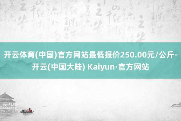 开云体育(中国)官方网站最低报价250.00元/公斤-开云(中国大陆) Kaiyun·官方网站