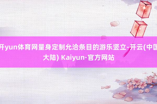 开yun体育网量身定制允洽条目的游乐竖立-开云(中国大陆) Kaiyun·官方网站