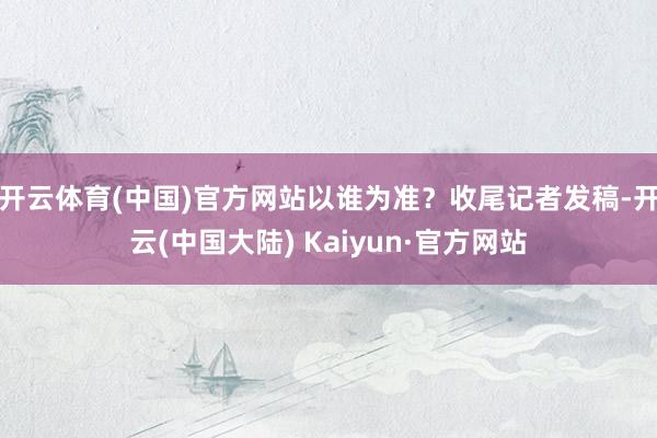 开云体育(中国)官方网站以谁为准？收尾记者发稿-开云(中国大陆) Kaiyun·官方网站