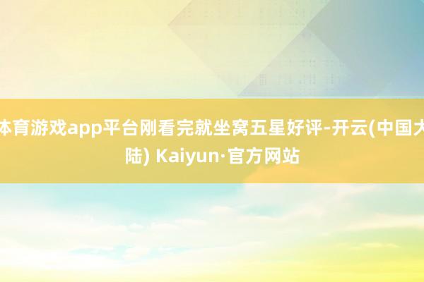 体育游戏app平台刚看完就坐窝五星好评-开云(中国大陆) Kaiyun·官方网站