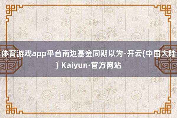 体育游戏app平台　　南边基金同期以为-开云(中国大陆) Kaiyun·官方网站