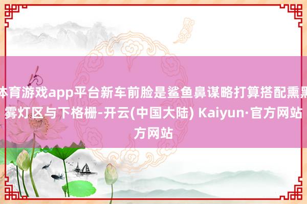 体育游戏app平台新车前脸是鲨鱼鼻谋略打算搭配熏黑雾灯区与下格栅-开云(中国大陆) Kaiyun·官方网站