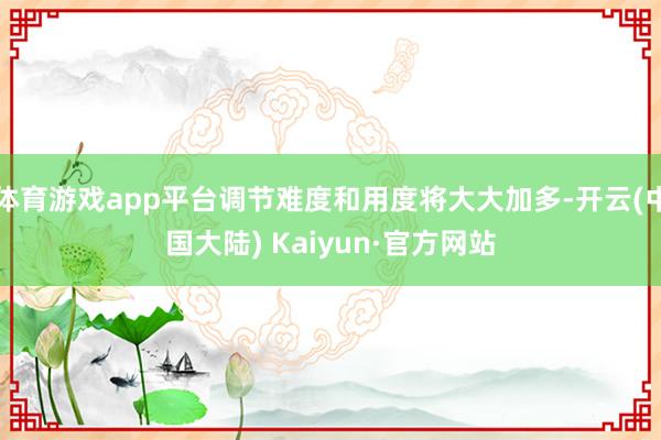 体育游戏app平台调节难度和用度将大大加多-开云(中国大陆) Kaiyun·官方网站