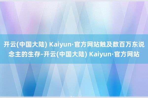 开云(中国大陆) Kaiyun·官方网站触及数百万东说念主的生存-开云(中国大陆) Kaiyun·官方网站