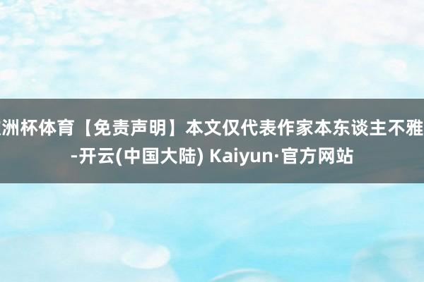 欧洲杯体育【免责声明】本文仅代表作家本东谈主不雅点-开云(中国大陆) Kaiyun·官方网站